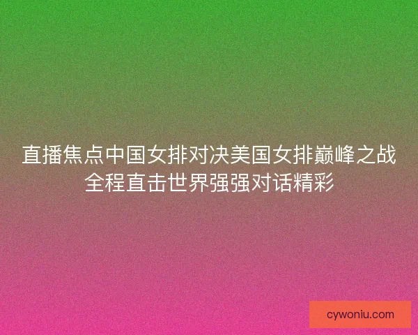 直播焦点中国女排对决美国女排巅峰之战全程直击世界强强对话精彩